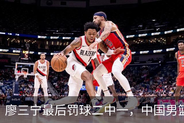 廖三宁最后罚球二中一，中国男篮被塞尔维亚球队准绝杀